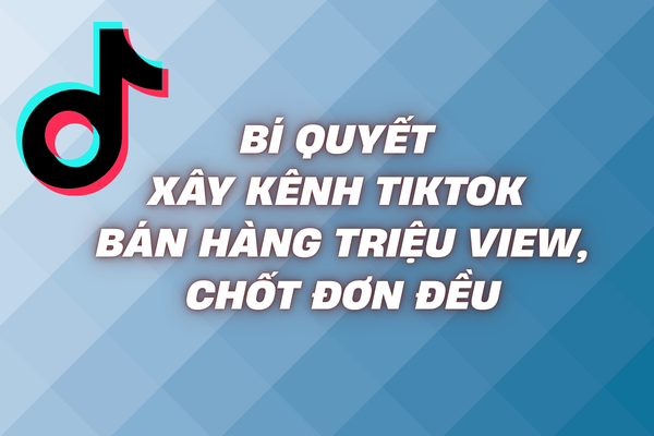 Bí quyết xây kênh tiktok bán hàng triệu view, chốt đơn đều
